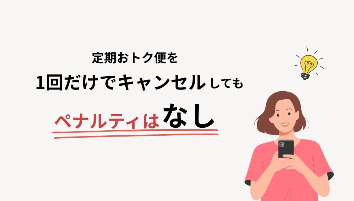 定期おトク便を1回だけでキャンセルしてもペナルティはありません。