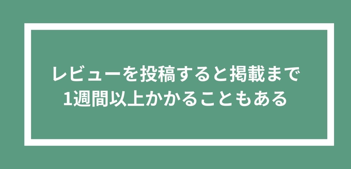 レビューを投稿してから掲載までは1週間以上かかることもある。